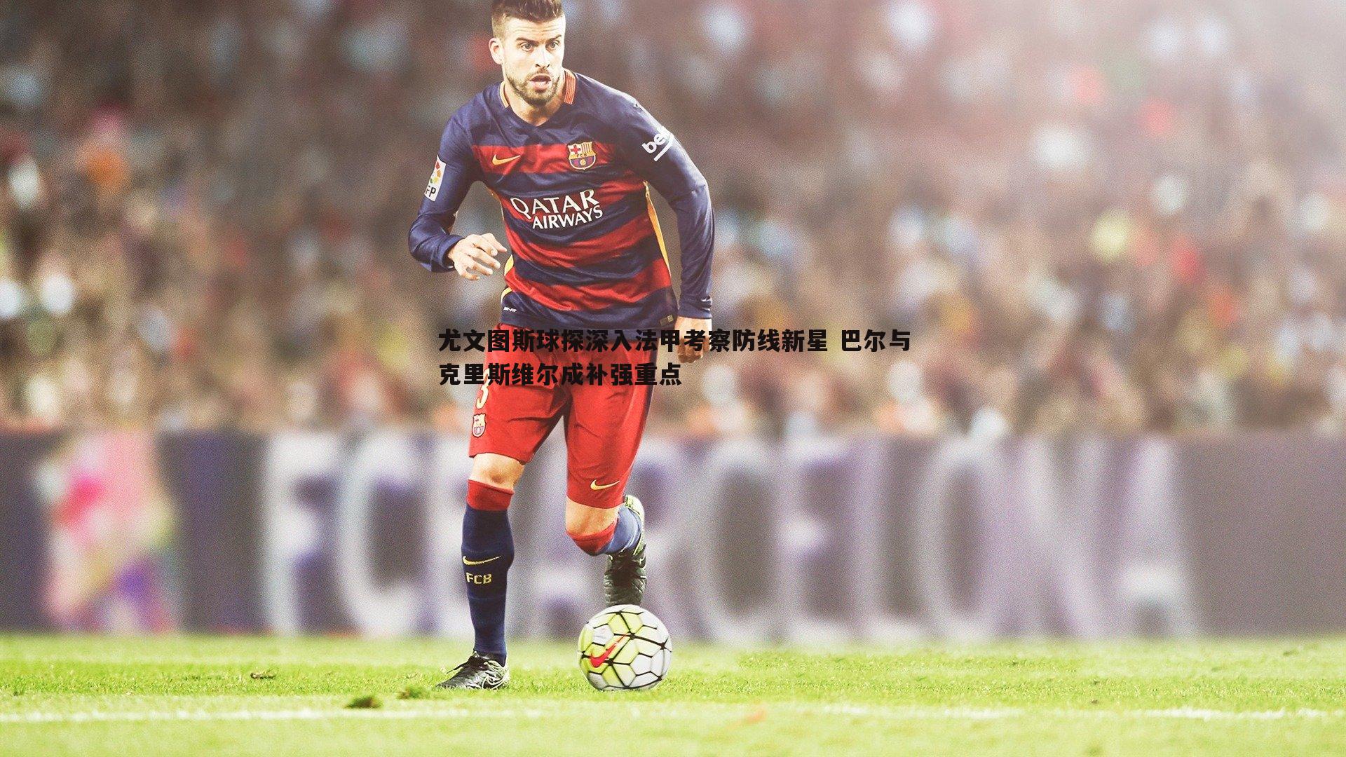 尤文图斯球探深入法甲考察防线新星 巴尔与克里斯维尔成补强重点